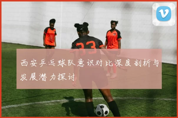 西安乒乓球队意识对比深度剖析与发展潜力探讨