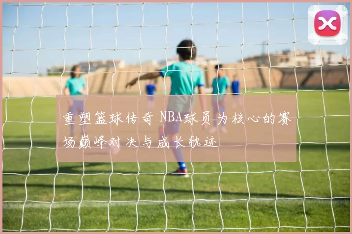 重塑篮球传奇 NBA球员为核心的赛场巅峰对决与成长轨迹