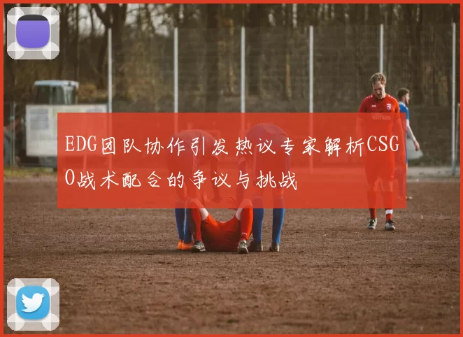 EDG团队协作引发热议专家解析CSGO战术配合的争议与挑战