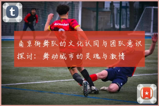 南京街舞队的文化认同与团队意识探讨：舞动城市的灵魂与激情