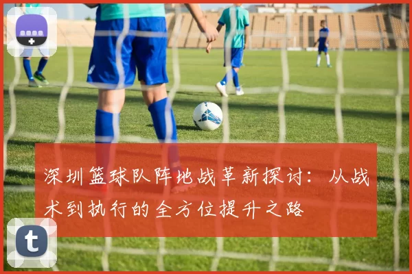深圳篮球队阵地战革新探讨：从战术到执行的全方位提升之路