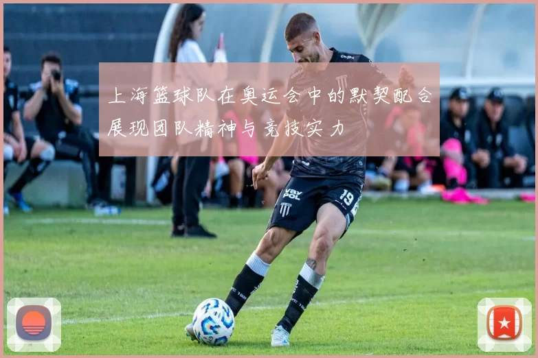 上海篮球队在奥运会中的默契配合展现团队精神与竞技实力