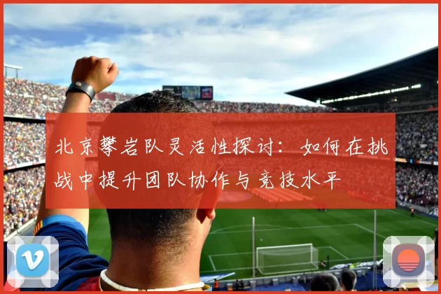 北京攀岩队灵活性探讨：如何在挑战中提升团队协作与竞技水平