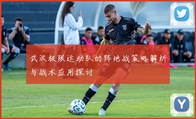 武汉极限运动队的阵地战策略解析与战术应用探讨