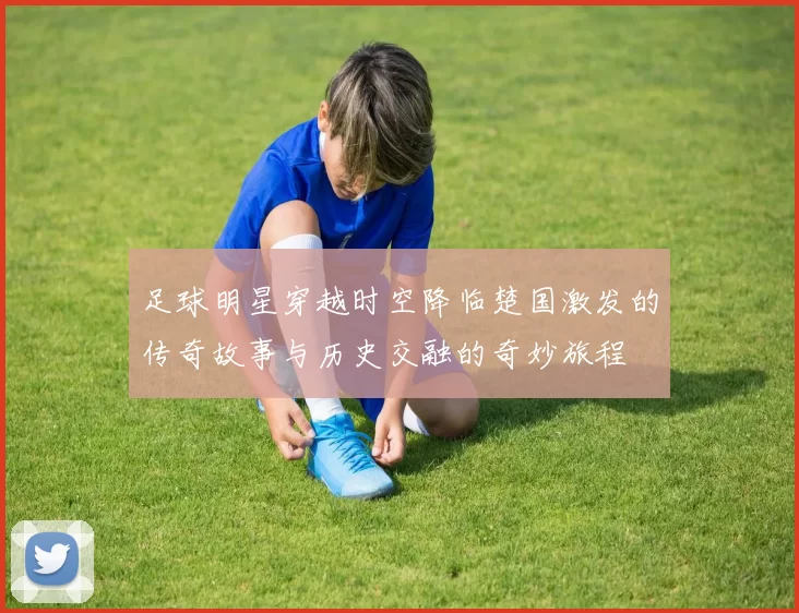 足球明星穿越时空降临楚国激发的传奇故事与历史交融的奇妙旅程