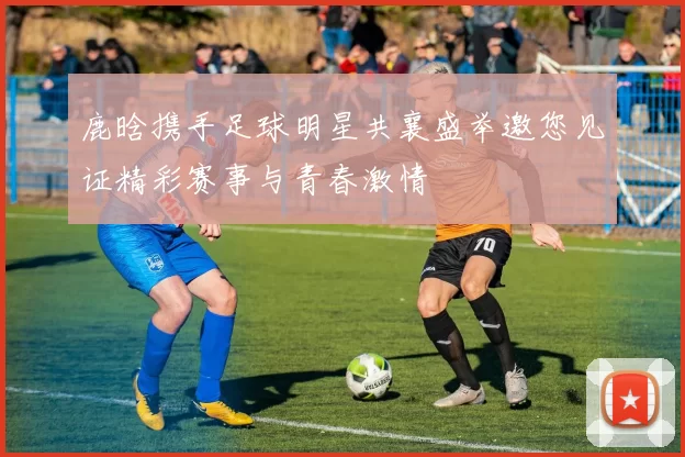 鹿晗携手足球明星共襄盛举邀您见证精彩赛事与青春激情