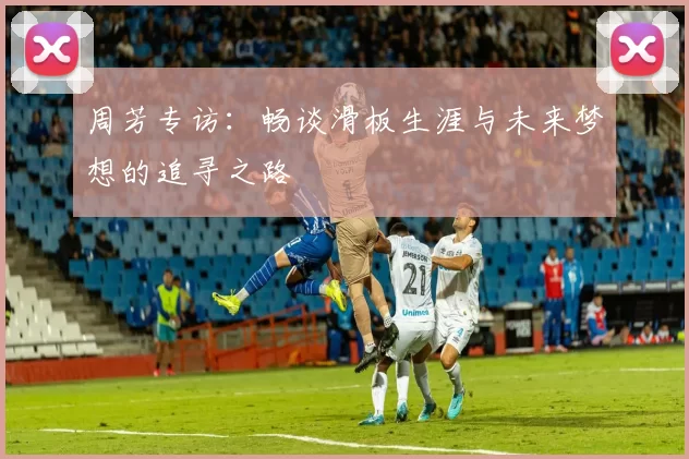 周芳专访：畅谈滑板生涯与未来梦想的追寻之路