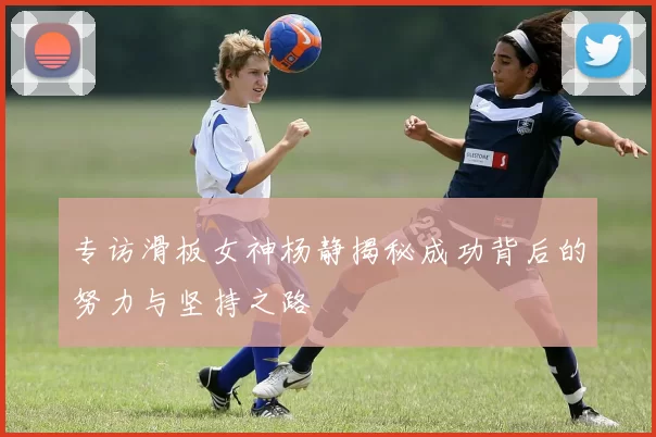 专访滑板女神杨静揭秘成功背后的努力与坚持之路