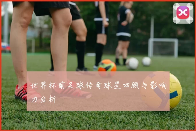 世界杯前足球传奇球星回顾与影响力分析