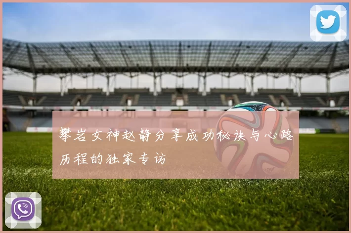 攀岩女神赵静分享成功秘诀与心路历程的独家专访
