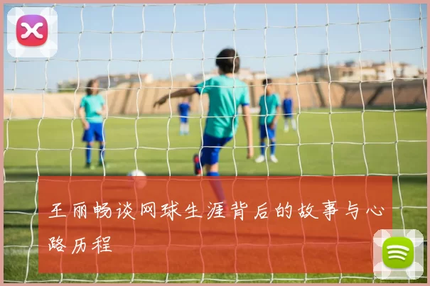 王丽畅谈网球生涯背后的故事与心路历程