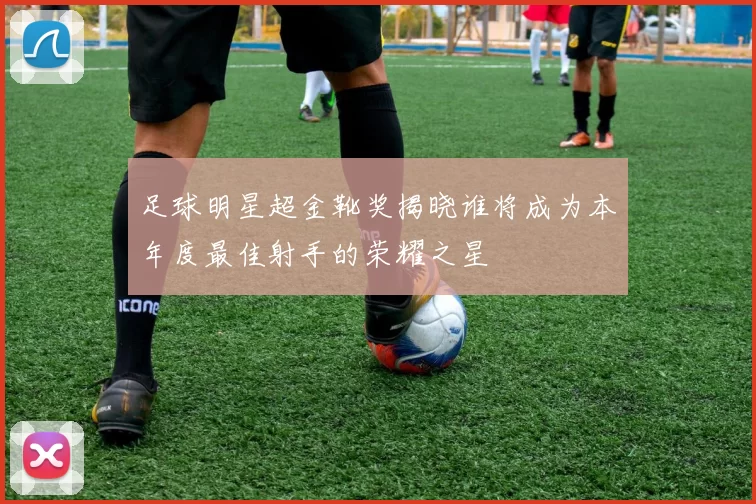 足球明星超金靴奖揭晓谁将成为本年度最佳射手的荣耀之星