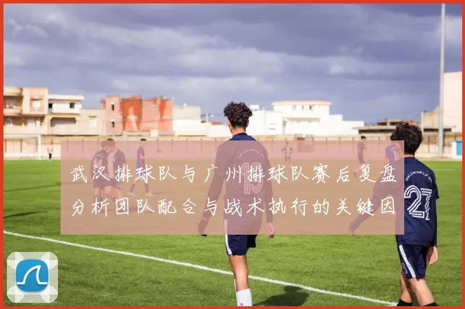 武汉排球队与广州排球队赛后复盘分析团队配合与战术执行的关键因素