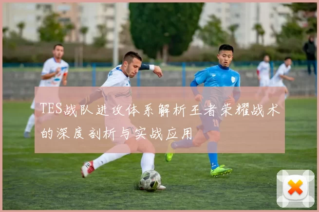 TES战队进攻体系解析王者荣耀战术的深度剖析与实战应用