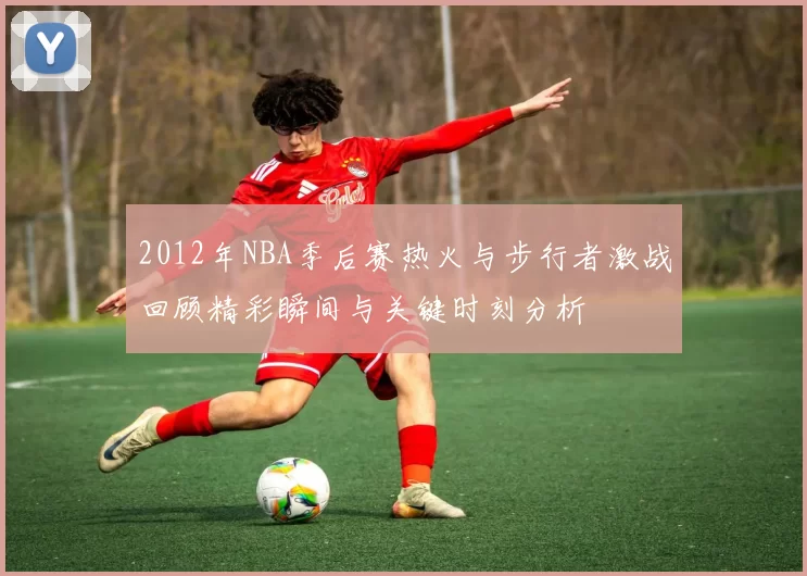2012年NBA季后赛热火与步行者激战回顾精彩瞬间与关键时刻分析