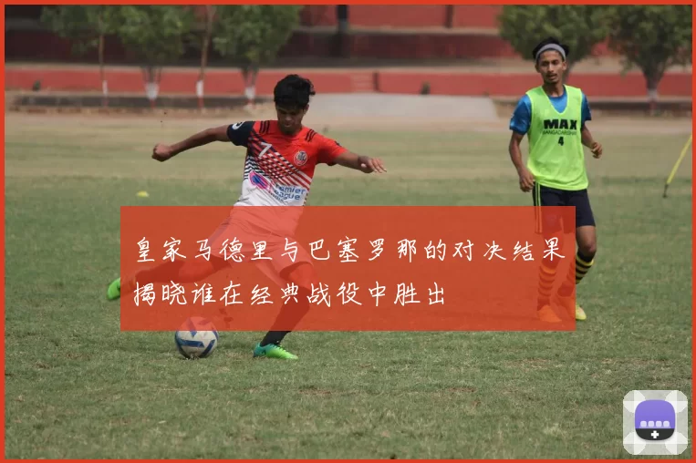 皇家马德里与巴塞罗那的对决结果揭晓谁在经典战役中胜出