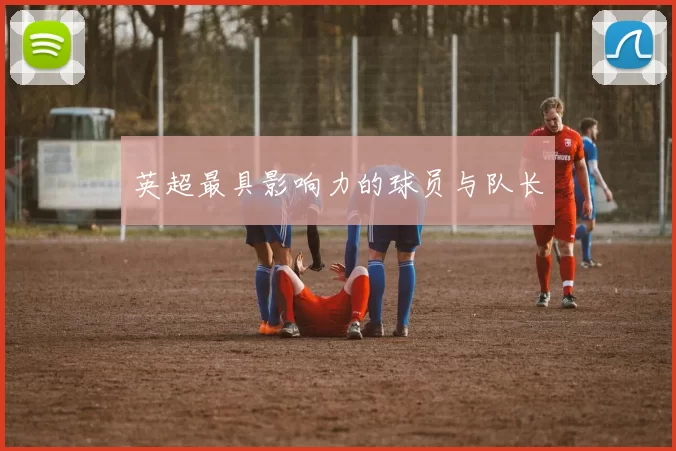 英超最具影响力的球员与队长