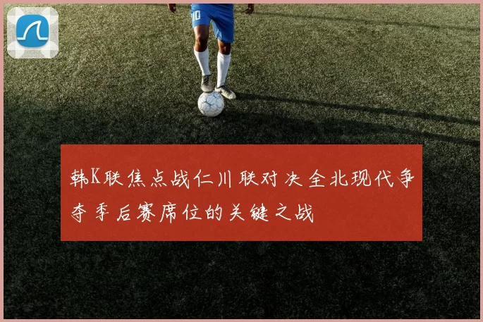 韩K联焦点战仁川联对决全北现代争夺季后赛席位的关键之战