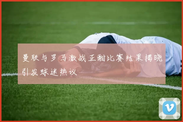 曼联与罗马激战正酣比赛结果揭晓引发球迷热议
