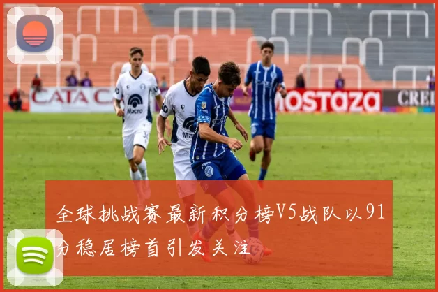 全球挑战赛最新积分榜V5战队以91分稳居榜首引发关注