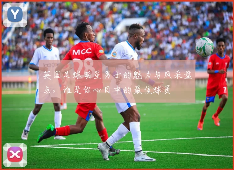 英国足球明星男士的魅力与风采盘点，谁是你心目中的最佳球员