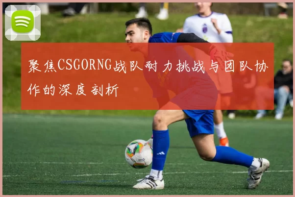 聚焦CSGORNG战队耐力挑战与团队协作的深度剖析