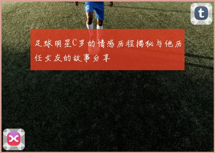 足球明星C罗的情感历程揭秘与他历任女友的故事分享