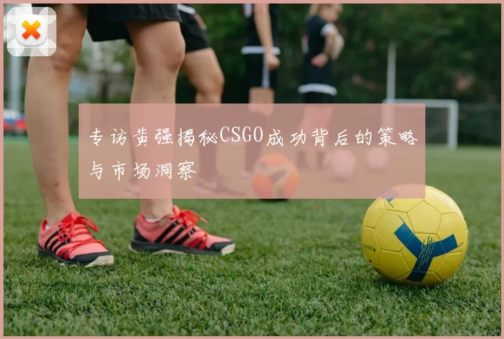 专访黄强揭秘CSGO成功背后的策略与市场洞察