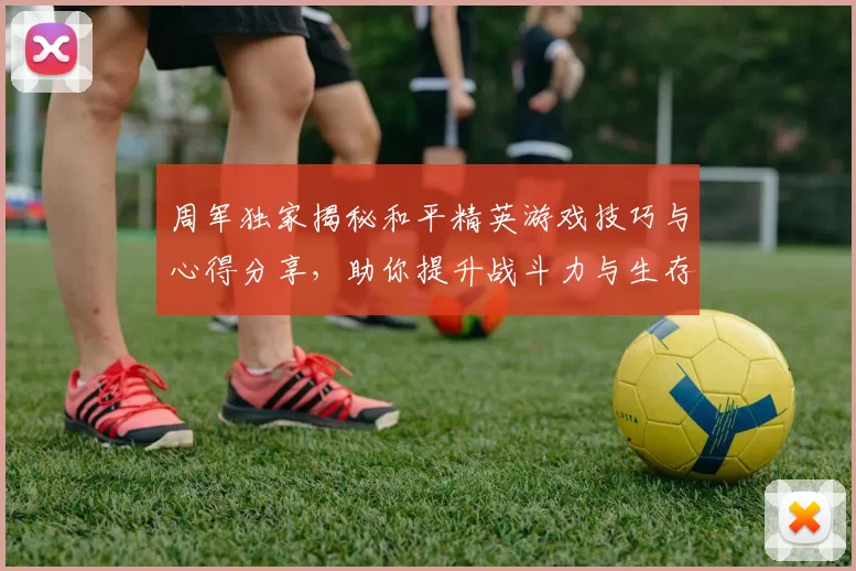 周军独家揭秘和平精英游戏技巧与心得分享，助你提升战斗力与生存能力