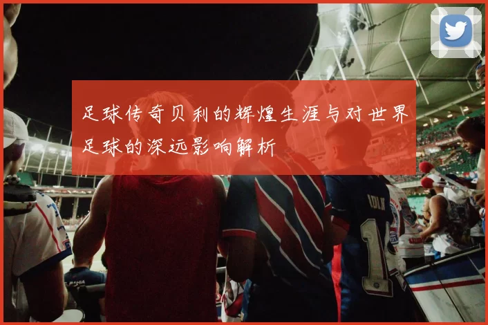 足球传奇贝利的辉煌生涯与对世界足球的深远影响解析