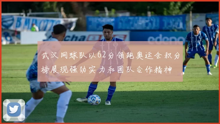 武汉网球队以62分领跑奥运会积分榜展现强劲实力和团队合作精神
