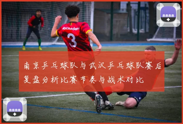 南京乒乓球队与武汉乒乓球队赛后复盘分析比赛节奏与战术对比