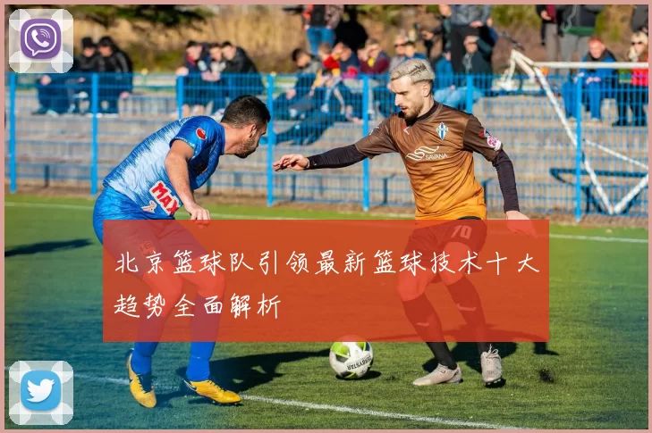 北京篮球队引领最新篮球技术十大趋势全面解析