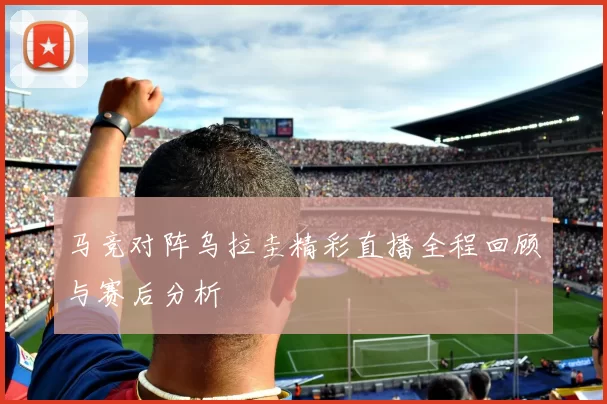 马竞对阵乌拉圭精彩直播全程回顾与赛后分析