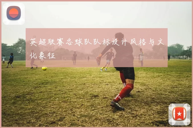 英超联赛各球队队标设计风格与文化象征