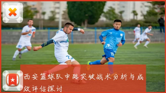 西安篮球队中路突破战术分析与成效评估探讨