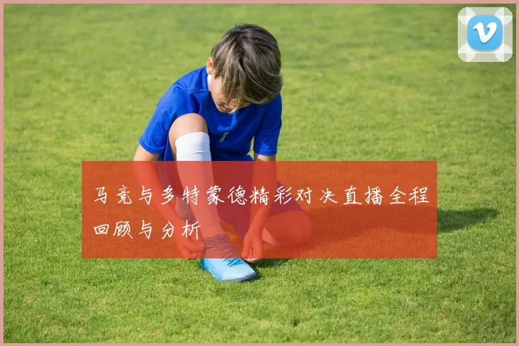 马竞与多特蒙德精彩对决直播全程回顾与分析