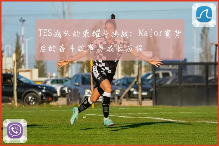TES战队的荣耀与挑战：Major赛背后的奋斗故事与成长历程