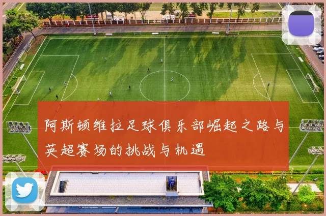 阿斯顿维拉足球俱乐部崛起之路与英超赛场的挑战与机遇